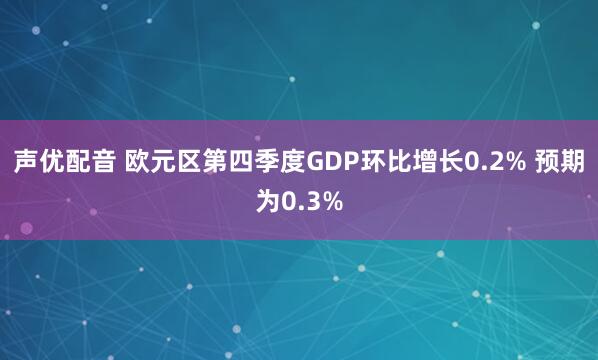 声优配音 欧元区第四季度GDP环比增长0.2% 预期为0.3%