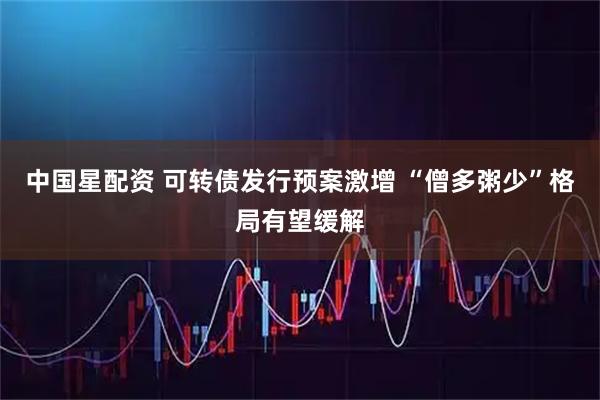 中国星配资 可转债发行预案激增 “僧多粥少”格局有望缓解