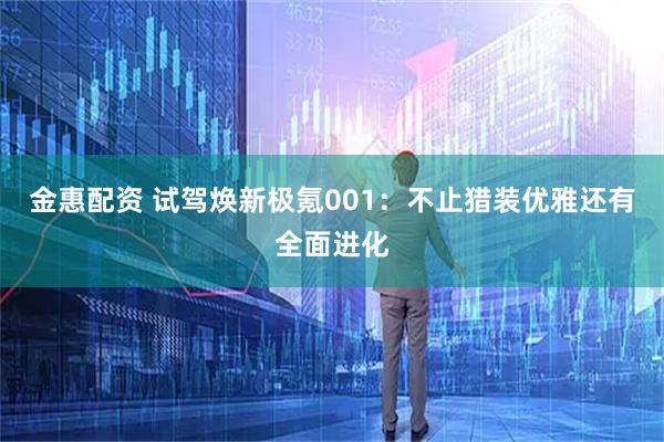 金惠配资 试驾焕新极氪001：不止猎装优雅还有全面进化