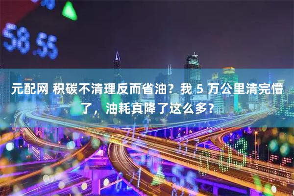 元配网 积碳不清理反而省油？我 5 万公里清完懵了，油耗真降了这么多？