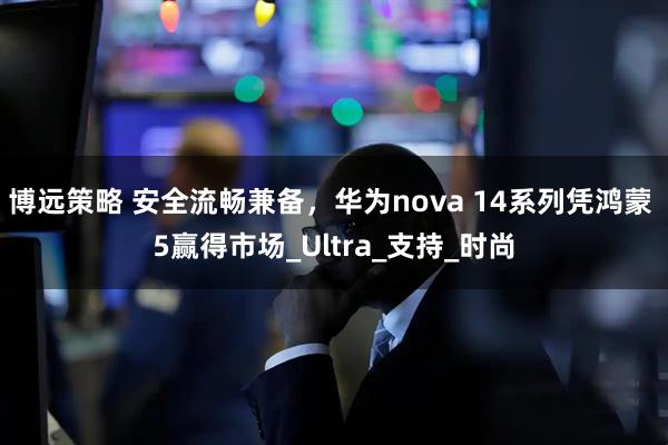 博远策略 安全流畅兼备，华为nova 14系列凭鸿蒙 5赢得市场_Ultra_支持_时尚